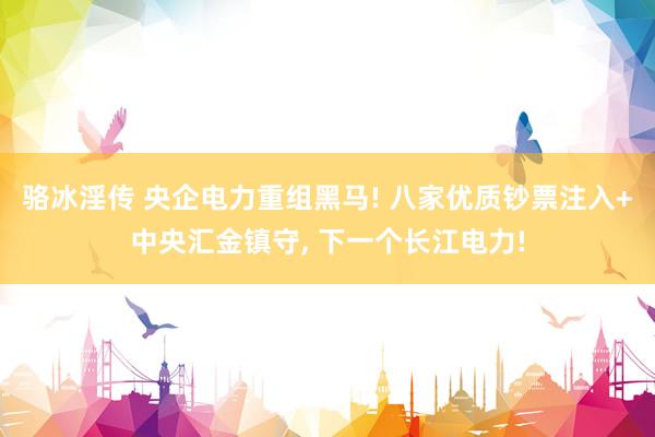 骆冰淫传 央企电力重组黑马! 八家优质钞票注入+中央汇金镇守， 下一个长江电力!
