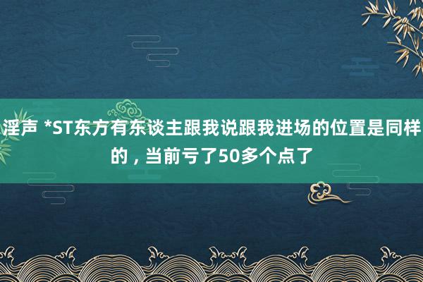 淫声 *ST东方有东谈主跟我说跟我进场的位置是同样的 ， 当前亏了50多个点了