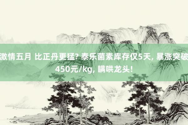 激情五月 比正丹更猛? 泰乐菌素库存仅5天， 暴涨突破450元/kg， 瞒哄龙头!