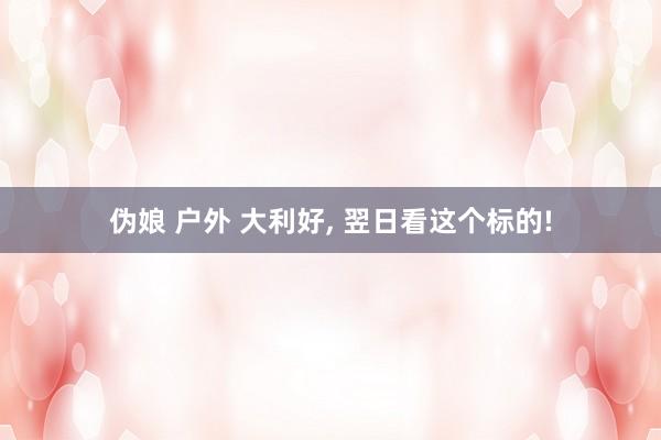 伪娘 户外 大利好， 翌日看这个标的!