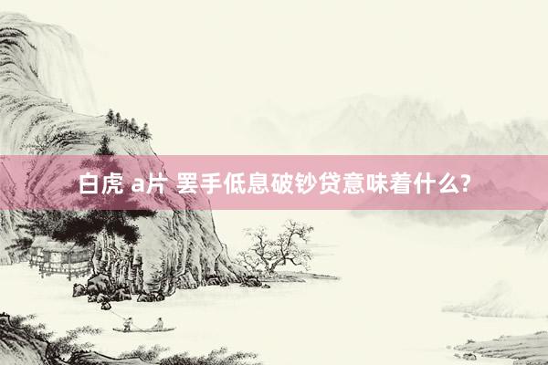 白虎 a片 罢手低息破钞贷意味着什么?