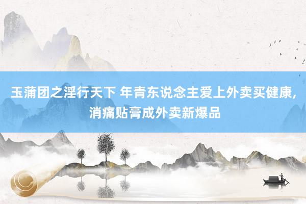 玉蒲团之淫行天下 年青东说念主爱上外卖买健康， 消痛贴膏成外卖新爆品