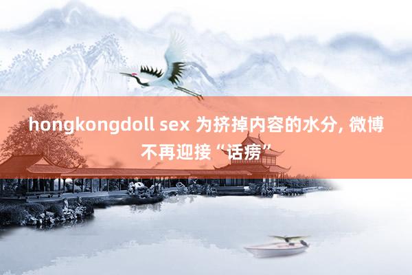 hongkongdoll sex 为挤掉内容的水分， 微博不再迎接“话痨”