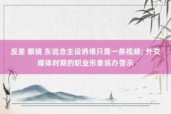 反差 眼镜 东说念主设坍塌只需一条视频: 外交媒体时期的职业形象惩办警示