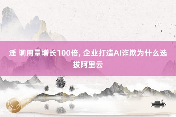 淫 调用量增长100倍， 企业打造AI诈欺为什么选拔阿里云