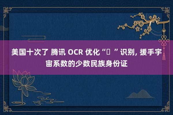 美国十次了 腾讯 OCR 优化“・”识别， 援手宇宙系数的少数民族身份证