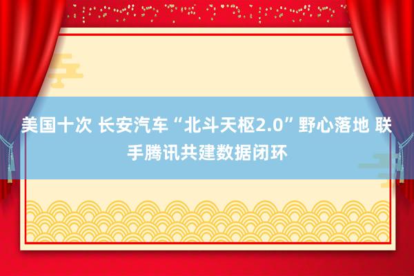 美国十次 长安汽车“北斗天枢2.0”野心落地 联手腾讯共建数据闭环
