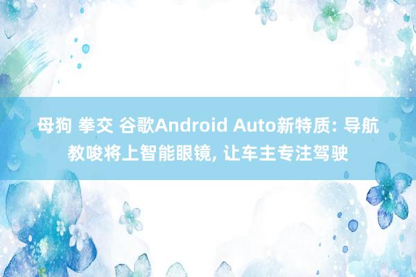 母狗 拳交 谷歌Android Auto新特质: 导航教唆将上智能眼镜， 让车主专注驾驶