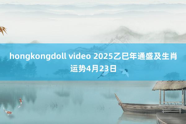 hongkongdoll video 2025乙巳年通盛及生肖运势4月23日