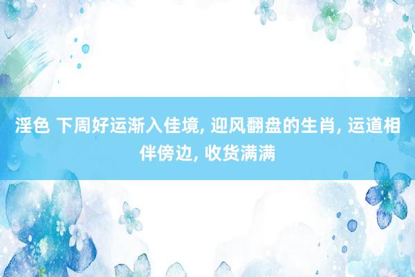 淫色 下周好运渐入佳境， 迎风翻盘的生肖， 运道相伴傍边， 收货满满