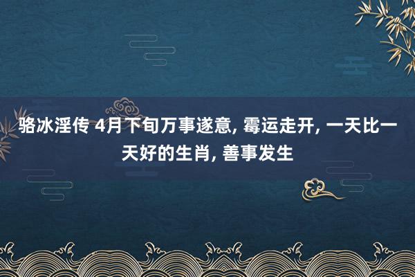 骆冰淫传 4月下旬万事遂意， 霉运走开， 一天比一天好的生肖， 善事发生