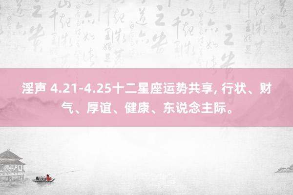 淫声 4.21-4.25十二星座运势共享， 行状、财气、厚谊、健康、东说念主际。