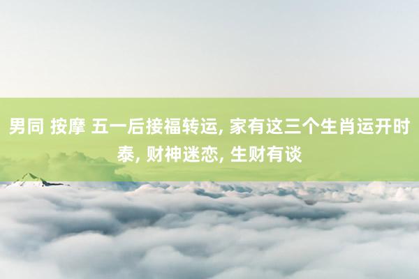 男同 按摩 五一后接福转运， 家有这三个生肖运开时泰， 财神迷恋， 生财有谈