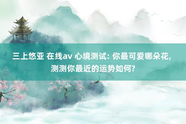 三上悠亚 在线av 心境测试: 你最可爱哪朵花， 测测你最近的运势如何?