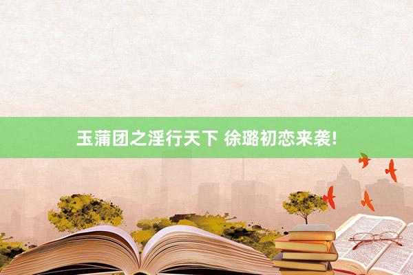 玉蒲团之淫行天下 徐璐初恋来袭!