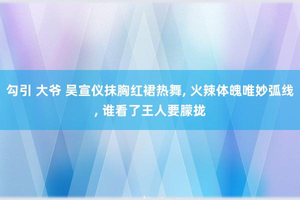 勾引 大爷 吴宣仪抹胸红裙热舞， 火辣体魄唯妙弧线， 谁看了王人要朦拢