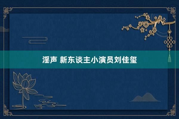 淫声 新东谈主小演员刘佳玺