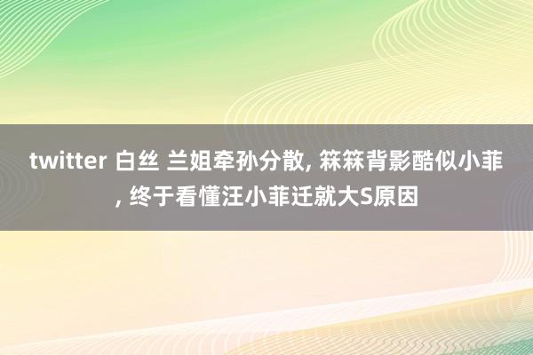 twitter 白丝 兰姐牵孙分散， 箖箖背影酷似小菲， 终于看懂汪小菲迁就大S原因