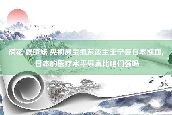 探花 眼睛妹 央视原主抓东谈主王宁去日本换血， 日本的医疗水平果真比咱们强吗