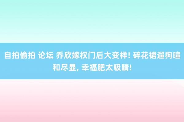 自拍偷拍 论坛 乔欣嫁权门后大变样! 碎花裙遛狗暄和尽显， 幸福肥太吸睛!