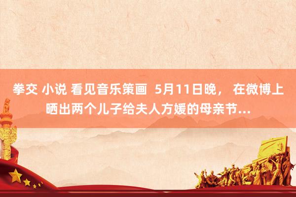 拳交 小说 看见音乐策画  5月11日晚， 在微博上晒出两个儿子给夫人方媛的母亲节...