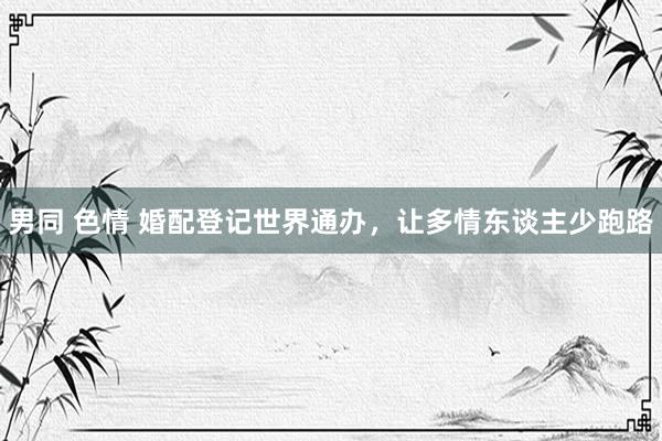 男同 色情 婚配登记世界通办，让多情东谈主少跑路
