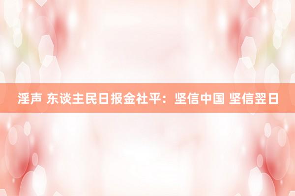 淫声 东谈主民日报金社平：坚信中国 坚信翌日