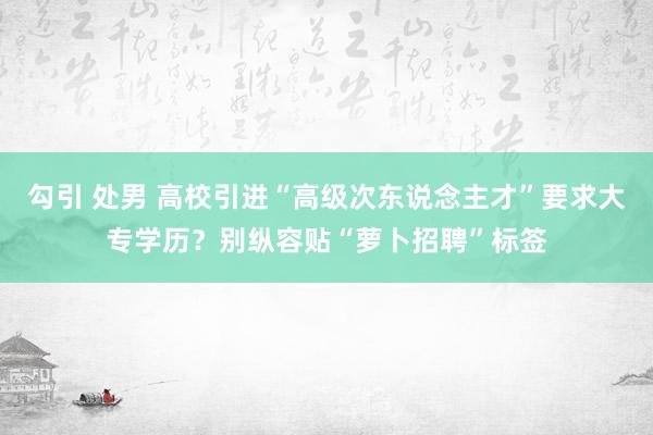 勾引 处男 高校引进“高级次东说念主才”要求大专学历？别纵容贴“萝卜招聘”标签