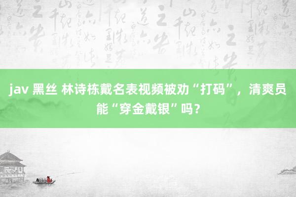 jav 黑丝 林诗栋戴名表视频被劝“打码”，清爽员能“穿金戴银”吗？