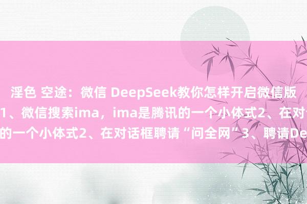 淫色 空途：微信 DeepSeek教你怎样开启微信版DeepSeek，只需要三步1、微信搜索ima，ima是腾讯的一个小体式2、在对话框聘请“问全网”3、聘请DeepSeek