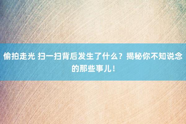 偷拍走光 扫一扫背后发生了什么？揭秘你不知说念的那些事儿！
