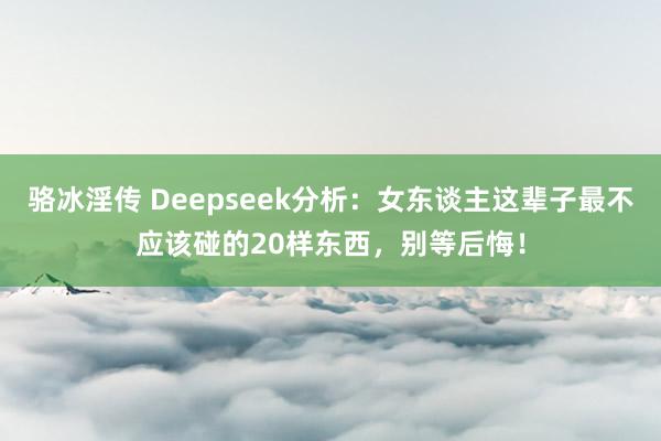 骆冰淫传 Deepseek分析:女东谈主这辈子最不应该碰的20样东西,别等后悔!