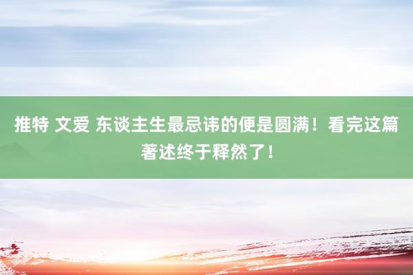 推特 文爱 东谈主生最忌讳的便是圆满！看完这篇著述终于释然了！