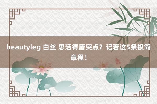 beautyleg 白丝 思活得唐突点？记着这5条极简章程！