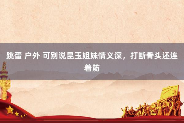 跳蛋 户外 可别说昆玉姐妹情义深，打断骨头还连着筋