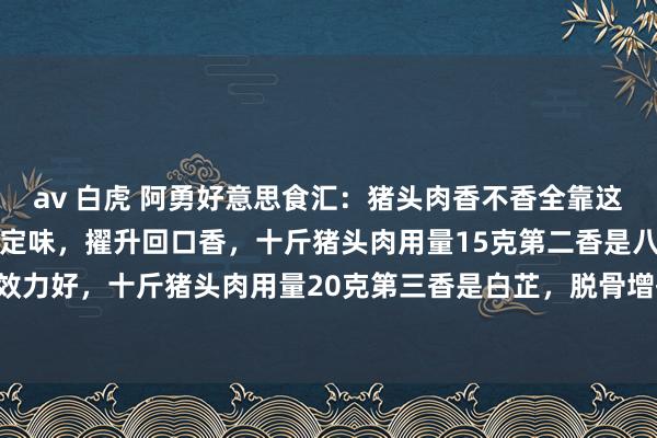 av 白虎 阿勇好意思食汇：猪头肉香不香全靠这五香第一香是良姜，增香定味，擢升回口香，十斤猪头肉用量15克第二香是八角，增香去腥效力好，十斤猪头肉用量20克第三香是白芷，脱骨增香提鲜，十斤猪头肉用量8克第四香是...