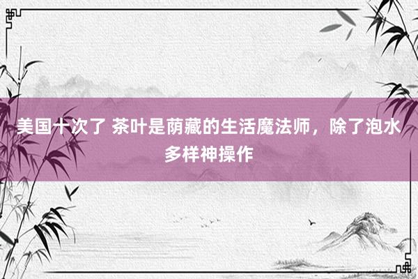 美国十次了 茶叶是荫藏的生活魔法师，除了泡水多样神操作