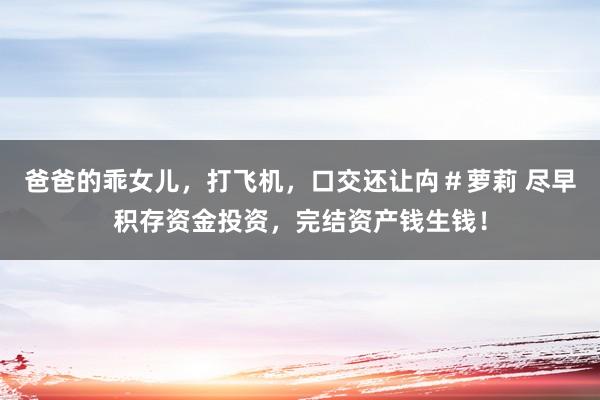 爸爸的乖女儿，打飞机，口交还让禸＃萝莉 尽早积存资金投资，完结资产钱生钱！