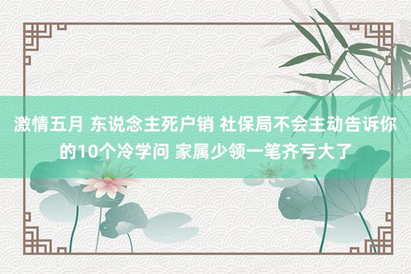 激情五月 东说念主死户销 社保局不会主动告诉你的10个冷学问 家属少领一笔齐亏大了