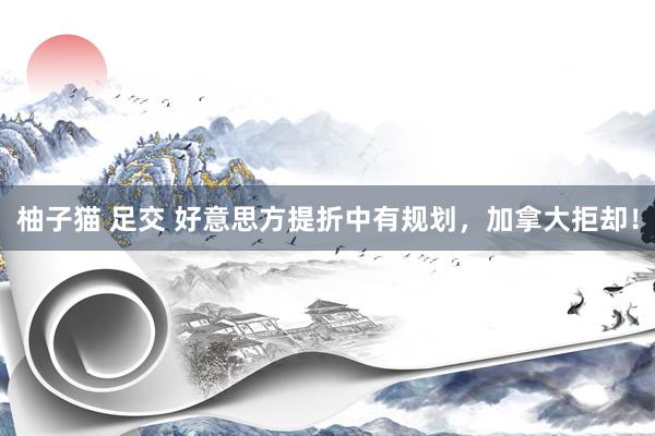 柚子猫 足交 好意思方提折中有规划，加拿大拒却！