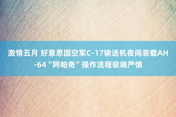 激情五月 好意思国空军C-17输送机夜间装载AH-64“阿帕奇”操作流程极端严慎