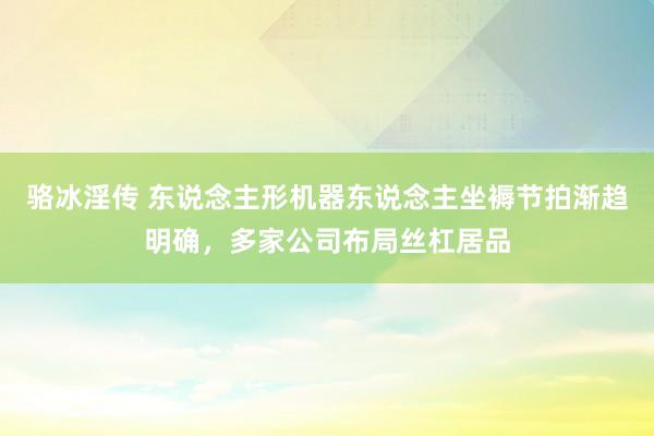 骆冰淫传 东说念主形机器东说念主坐褥节拍渐趋明确，多家公司布局丝杠居品