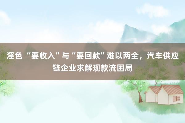 淫色 “要收入”与“要回款”难以两全，汽车供应链企业求解现款流困局