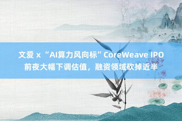 文爱 x “AI算力风向标”CoreWeave IPO前夜大幅下调估值，融资领域砍掉近半
