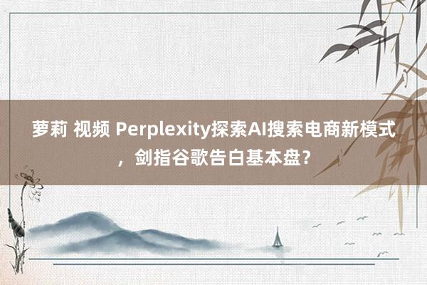 萝莉 视频 Perplexity探索AI搜索电商新模式，剑指谷歌告白基本盘？