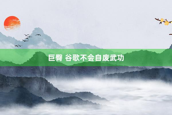 巨臀 谷歌不会自废武功