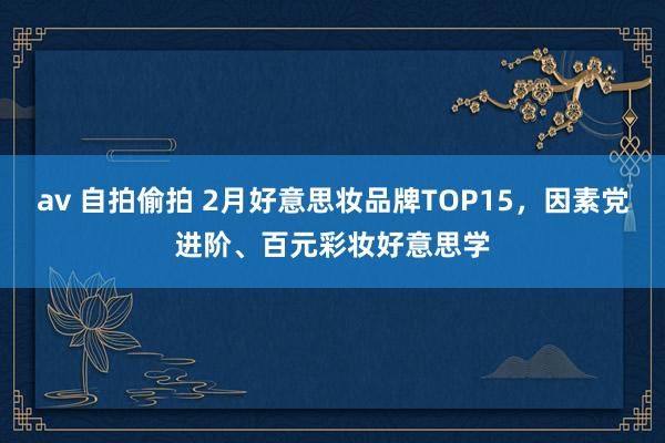 av 自拍偷拍 2月好意思妆品牌TOP15，因素党进阶、百元彩妆好意思学